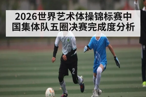 2026世界艺术体操锦标赛中国集体队五圈决赛完成度分析